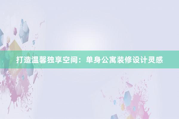 打造温馨独享空间：单身公寓装修设计灵感