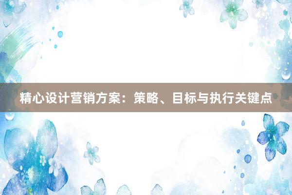 精心设计营销方案：策略、目标与执行关键点